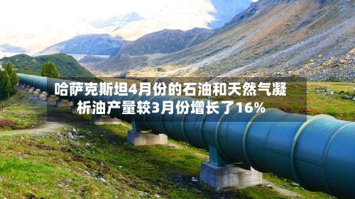 哈萨克斯坦4月份的石油和天然气凝析油产量较3月份增长了16%