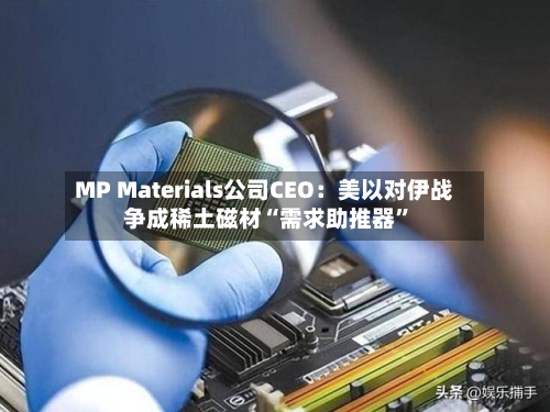 MP Materials公司CEO：美以对伊战争成稀土磁材“需求助推器”