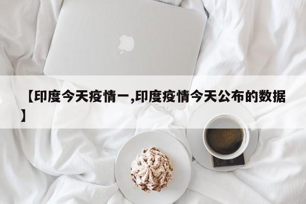 【印度今天疫情一,印度疫情今天公布的数据】